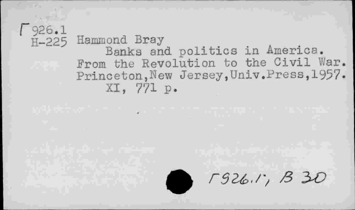 ﻿r926.1
H-225 Hammond Bray
Banks and politics in America. Brom the Revolution to the Civil War. Princeton,New Jersey,Univ.Press,1957«
XI, 771 p.